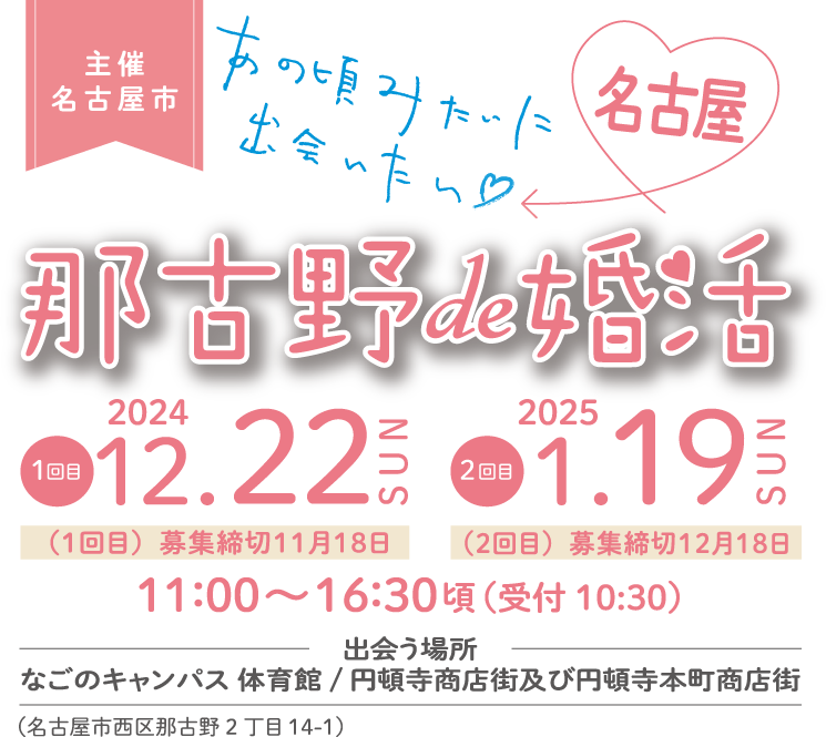 主催 名古屋市　那古野de婚活　1回目 2024.12.22（1回目募集締切11月18日）、2回目 2025.01.19（2回目募集締切12月18日）　11：00～16：30頃（受付 10：30）　出会う場所　なごのキャンパス体育館／円頓寺商店街及び円頓寺本町商店街　（名古屋市西区那古野2丁目14-1）